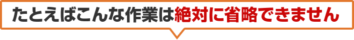 たとえばこんな作業は絶対に省略できません